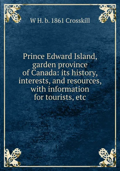 Обложка книги Prince Edward Island, garden province of Canada: its history, interests, and resources, with information for tourists, etc, W H. b. 1861 Crosskill