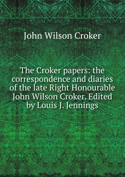 Обложка книги The Croker papers: the correspondence and diaries of the late Right Honourable John Wilson Croker. Edited by Louis J. Jennings, John Wilson Croker