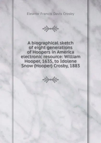 Обложка книги A biographical sketch of eight generations of Hoopers in America electronic resource: William Hooper, 1635, to Idolene Snow (Hooper) Crosby, 1883, Eleanor Francis Davis Crosby