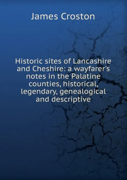 Обложка книги Historic sites of Lancashire and Cheshire: a wayfarer.s notes in the Palatine counties, historical, legendary, genealogical and descriptive, James Croston