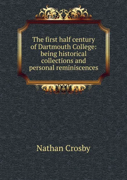 Обложка книги The first half century of Dartmouth College: being historical collections and personal reminiscences, Nathan Crosby