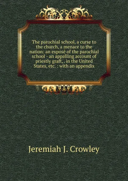 Обложка книги The parochial school, a curse to the church, a menace to the nation: an expose of the parochial school - an appalling account of priestly graft, . in the United States, etc. : with an appendix, Jeremiah J. Crowley