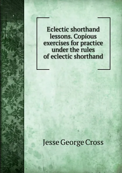 Обложка книги Eclectic shorthand lessons. Copious exercises for practice under the rules of eclectic shorthand, Jesse George Cross