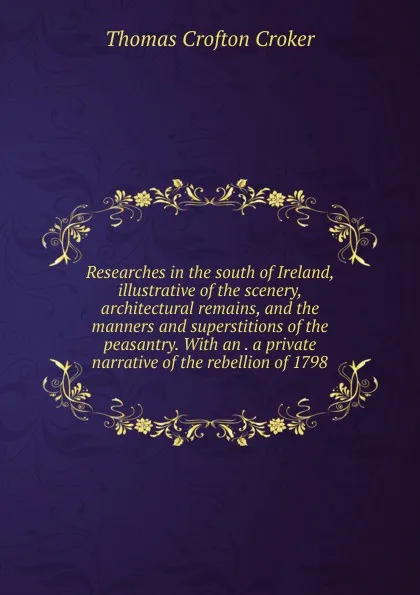 Обложка книги Researches in the south of Ireland, illustrative of the scenery, architectural remains, and the manners and superstitions of the peasantry. With an . a private narrative of the rebellion of 1798, Thomas Crofton Croker