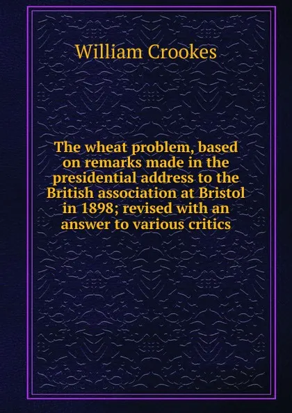 Обложка книги The wheat problem, based on remarks made in the presidential address to the British association at Bristol in 1898; revised with an answer to various critics, Crookes William