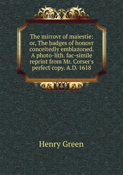 Обложка книги The mirrovr of maiestie: or, The badges of honovr conceitedly emblazoned. A photo-lith. fac-simile reprint from Mr. Corser.s perfect copy. A.D. 1618, Henry Green