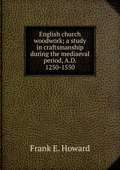 Обложка книги English church woodwork; a study in craftsmanship during the mediaeval period, A.D. 1250-1550, Frank E. Howard