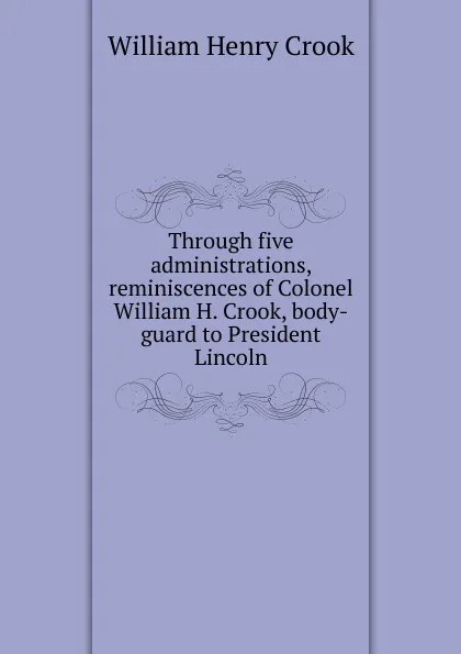 Обложка книги Through five administrations, reminiscences of Colonel William H. Crook, body-guard to President Lincoln, William Henry Crook