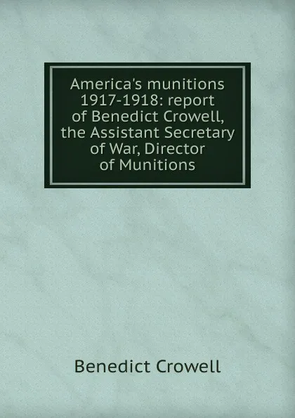 Обложка книги America.s munitions 1917-1918: report of Benedict Crowell, the Assistant Secretary of War, Director of Munitions, Benedict Crowell