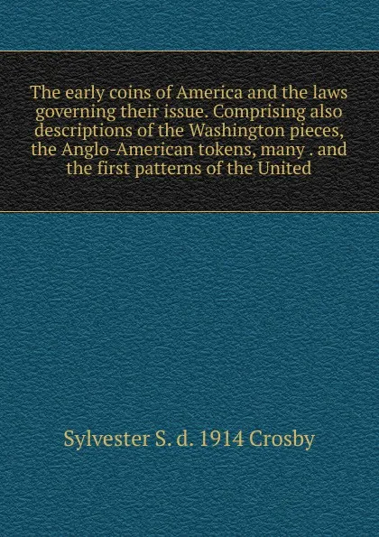 Обложка книги The early coins of America and the laws governing their issue. Comprising also descriptions of the Washington pieces, the Anglo-American tokens, many . and the first patterns of the United, Sylvester S. d. 1914 Crosby