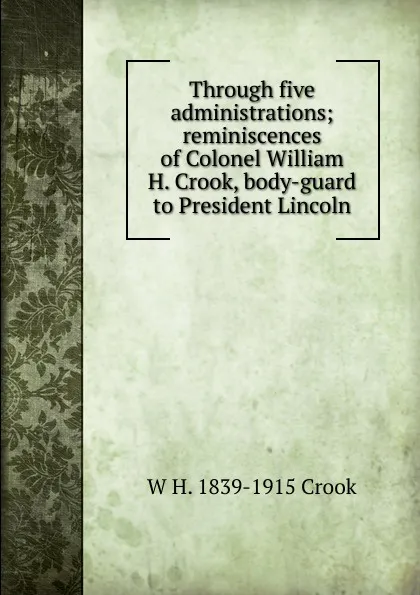 Обложка книги Through five administrations; reminiscences of Colonel William H. Crook, body-guard to President Lincoln, W H. 1839-1915 Crook