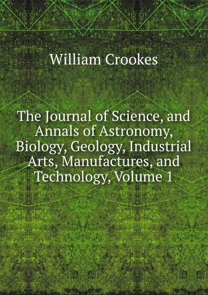 Обложка книги The Journal of Science, and Annals of Astronomy, Biology, Geology, Industrial Arts, Manufactures, and Technology, Volume 1, Crookes William