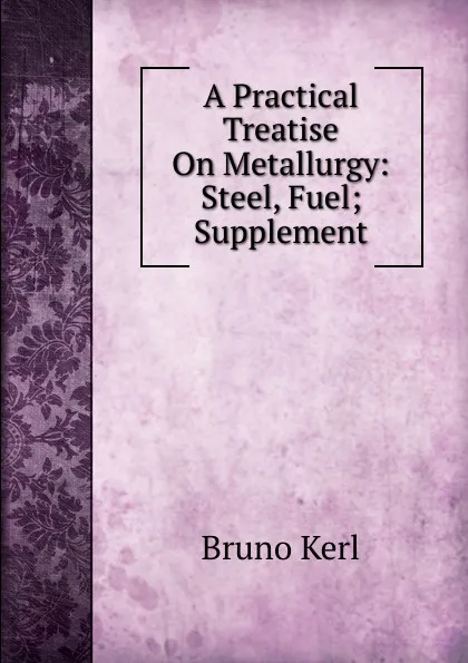 Обложка книги A Practical Treatise On Metallurgy: Steel, Fuel; Supplement, Bruno Kerl