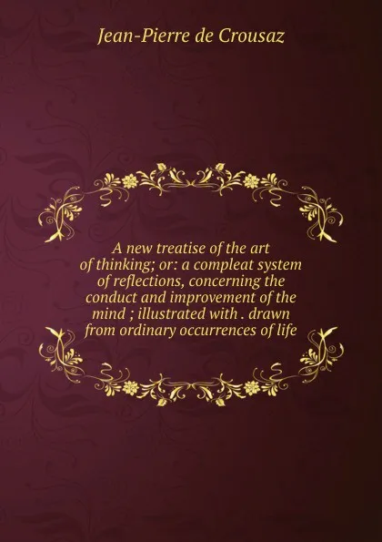 Обложка книги A new treatise of the art of thinking; or: a compleat system of reflections, concerning the conduct and improvement of the mind ; illustrated with . drawn from ordinary occurrences of life, Jean-Pierre de Crousaz