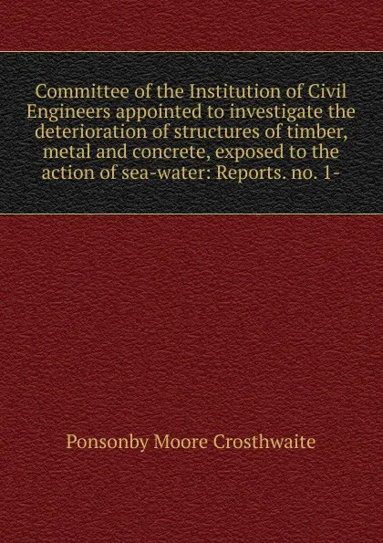 Обложка книги Committee of the Institution of Civil Engineers appointed to investigate the deterioration of structures of timber, metal and concrete, exposed to the action of sea-water: Reports. no. 1-, Ponsonby Moore Crosthwaite