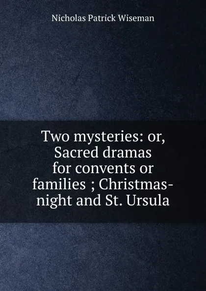 Обложка книги Two mysteries: or, Sacred dramas for convents or families ; Christmas-night and St. Ursula, Nicholas Patrick Wiseman