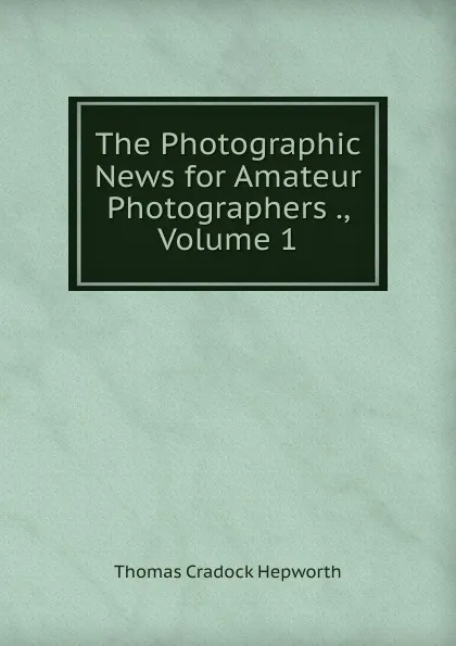 Обложка книги The Photographic News for Amateur Photographers ., Volume 1, Thomas Cradock Hepworth