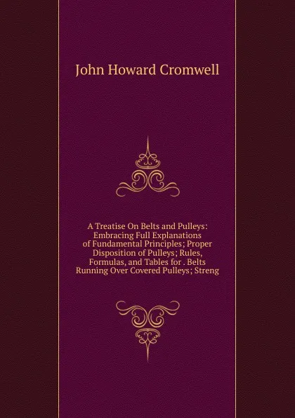 Обложка книги A Treatise On Belts and Pulleys: Embracing Full Explanations of Fundamental Principles; Proper Disposition of Pulleys; Rules, Formulas, and Tables for . Belts Running Over Covered Pulleys; Streng, John Howard Cromwell