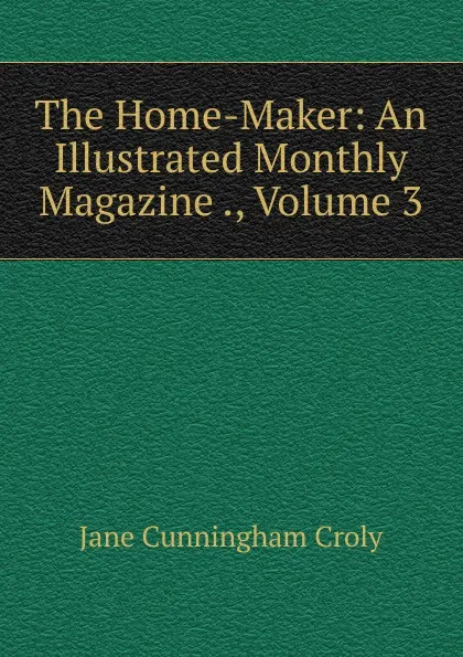 Обложка книги The Home-Maker: An Illustrated Monthly Magazine ., Volume 3, Jane Cunningham Croly