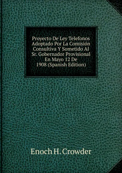 Обложка книги Proyecto De Ley Telefonos Adoptado Por La Comision Consultiva Y Sometido Al Sr. Gobernador Provisional En Mayo 12 De 1908 (Spanish Edition), Enoch H. Crowder