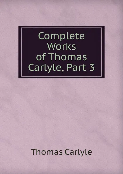 Обложка книги Complete Works of Thomas Carlyle, Part 3, Thomas Carlyle