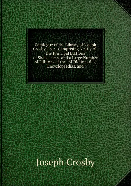 Обложка книги Catalogue of the Library of Joseph Crosby, Esq: . Comprising Nearly All the Principal Editions of Shakespeare and a Large Number of Editions of the . of Dictionaries, Encyclopaedias, and, Joseph Crosby