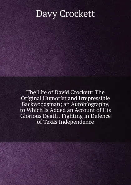 Обложка книги The Life of David Crockett: The Original Humorist and Irrepressible Backwoodsman; an Autobiography, to Which Is Added an Account of His Glorious Death . Fighting in Defence of Texas Independence, Davy Crockett