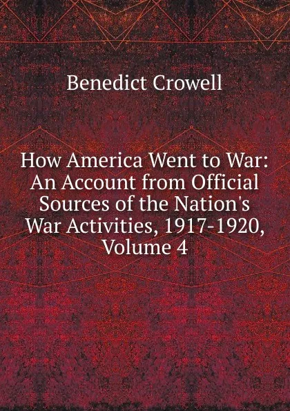 Обложка книги How America Went to War: An Account from Official Sources of the Nation.s War Activities, 1917-1920, Volume 4, Benedict Crowell