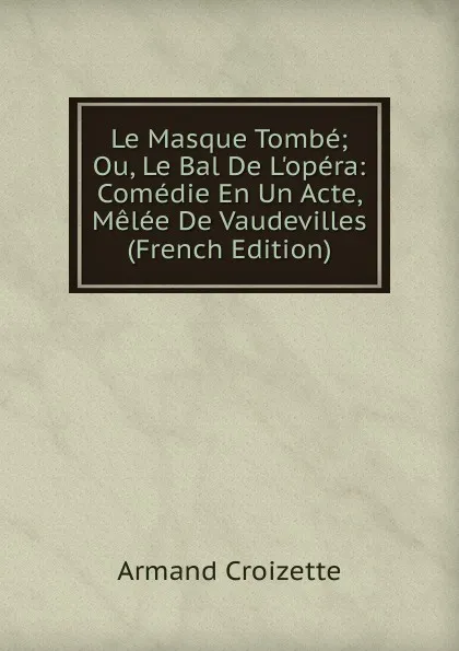 Обложка книги Le Masque Tombe; Ou, Le Bal De L.opera: Comedie En Un Acte, Melee De Vaudevilles (French Edition), Armand Croizette