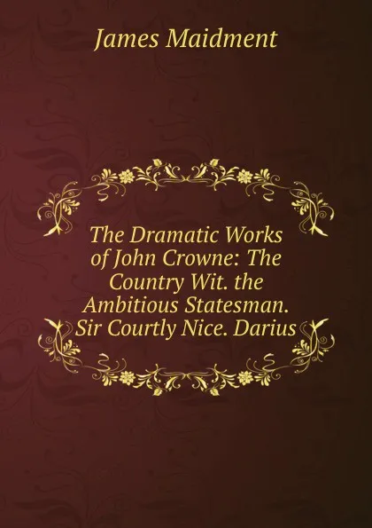 Обложка книги The Dramatic Works of John Crowne: The Country Wit. the Ambitious Statesman. Sir Courtly Nice. Darius, James Maidment