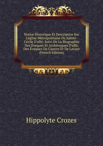 Обложка книги Notice Historique Et Descriptive Sur L.eglise Metropolitaine De Sainte-Cecile D.albi: Suivi De La Biographie Des Eveques Et Archeveques D.albi, Des Eveques De Castres Et De Lavaur (French Edition), Hippolyte Crozes