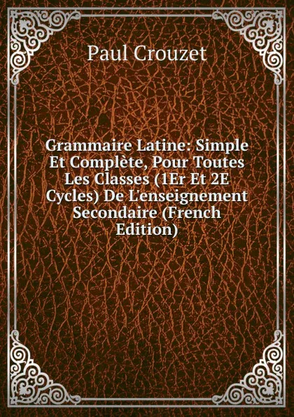 Обложка книги Grammaire Latine: Simple Et Complete, Pour Toutes Les Classes (1Er Et 2E Cycles) De L.enseignement Secondaire (French Edition), Paul Crouzet