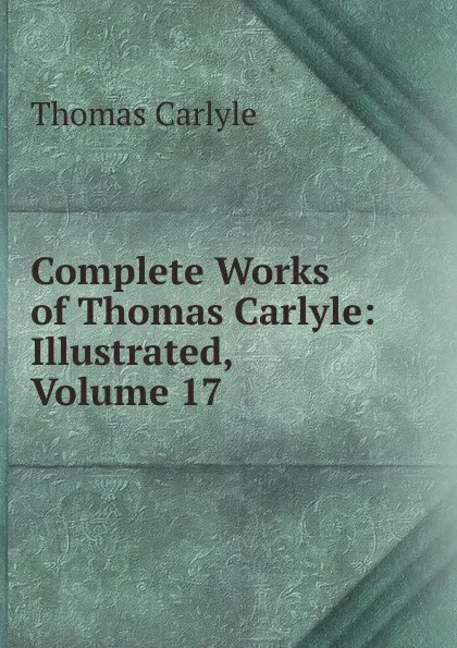 Обложка книги Complete Works of Thomas Carlyle: Illustrated, Volume 17, Thomas Carlyle