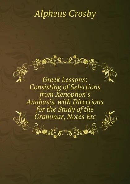 Обложка книги Greek Lessons: Consisting of Selections from Xenophon.s Anabasis, with Directions for the Study of the Grammar, Notes Etc., Alpheus Crosby