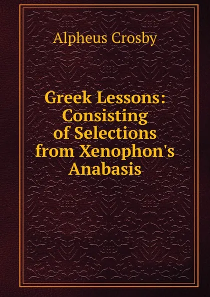 Обложка книги Greek Lessons: Consisting of Selections from Xenophon.s Anabasis, Alpheus Crosby