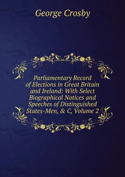 Обложка книги Parliamentary Record of Elections in Great Britain and Ireland: With Select Biographical Notices and Speeches of Distinguished States-Men, . C, Volume 2, George Crosby