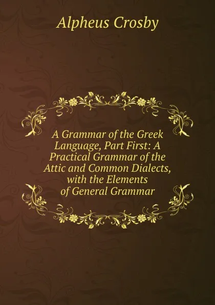 Обложка книги A Grammar of the Greek Language, Part First: A Practical Grammar of the Attic and Common Dialects, with the Elements of General Grammar, Alpheus Crosby