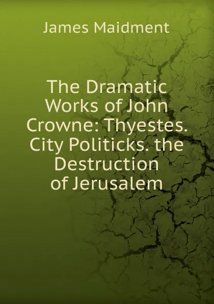 Обложка книги The Dramatic Works of John Crowne: Thyestes. City Politicks. the Destruction of Jerusalem, James Maidment