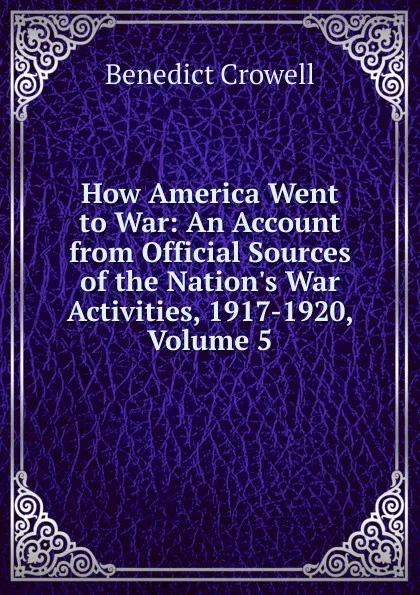 Обложка книги How America Went to War: An Account from Official Sources of the Nation.s War Activities, 1917-1920, Volume 5, Benedict Crowell