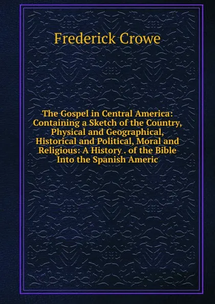 Обложка книги The Gospel in Central America: Containing a Sketch of the Country, Physical and Geographical, Historical and Political, Moral and Religious: A History . of the Bible Into the Spanish Americ, Frederick Crowe