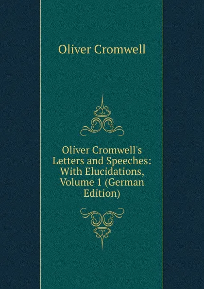 Обложка книги Oliver Cromwell.s Letters and Speeches: With Elucidations, Volume 1 (German Edition), Cromwell Oliver