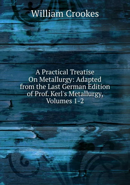 Обложка книги A Practical Treatise On Metallurgy: Adapted from the Last German Edition of Prof. Kerl.s Metallurgy, Volumes 1-2, Crookes William