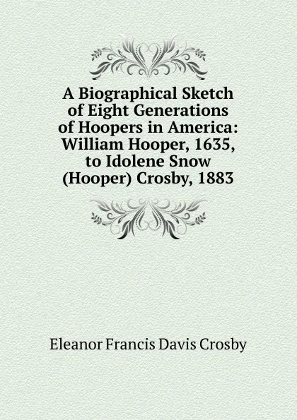 Обложка книги A Biographical Sketch of Eight Generations of Hoopers in America: William Hooper, 1635, to Idolene Snow (Hooper) Crosby, 1883, Eleanor Francis Davis Crosby