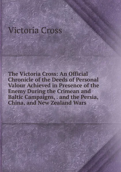 Обложка книги The Victoria Cross: An Official Chronicle of the Deeds of Personal Valour Achieved in Presence of the Enemy During the Crimean and Baltic Campaigns, . and the Persia, China, and New Zealand Wars, Victoria Cross