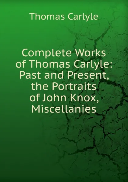 Обложка книги Complete Works of Thomas Carlyle: Past and Present, the Portraits of John Knox, Miscellanies, Thomas Carlyle