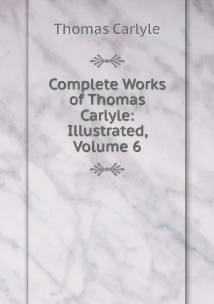 Обложка книги Complete Works of Thomas Carlyle: Illustrated, Volume 6, Thomas Carlyle