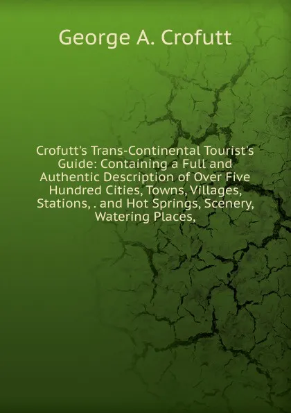 Обложка книги Crofutt.s Trans-Continental Tourist.s Guide: Containing a Full and Authentic Description of Over Five Hundred Cities, Towns, Villages, Stations, . and Hot Springs, Scenery, Watering Places,, George A. Crofutt