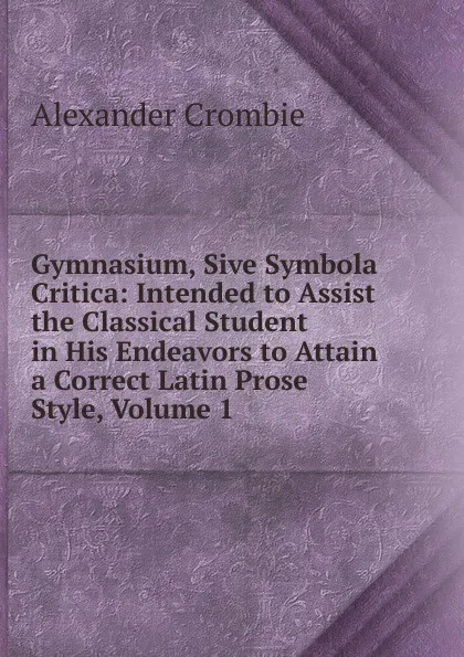 Обложка книги Gymnasium, Sive Symbola Critica: Intended to Assist the Classical Student in His Endeavors to Attain a Correct Latin Prose Style, Volume 1, Alexander Crombie