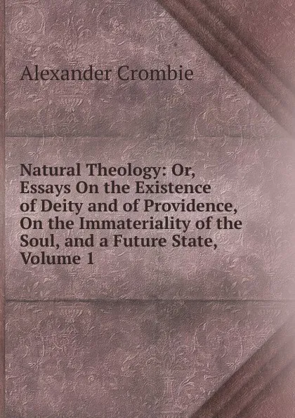 Обложка книги Natural Theology: Or, Essays On the Existence of Deity and of Providence, On the Immateriality of the Soul, and a Future State, Volume 1, Alexander Crombie