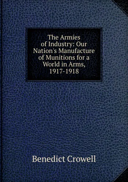 Обложка книги The Armies of Industry: Our Nation.s Manufacture of Munitions for a World in Arms, 1917-1918, Benedict Crowell